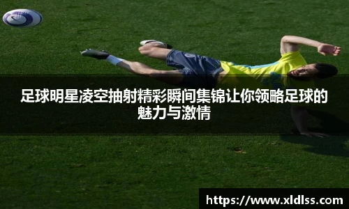 足球明星凌空抽射精彩瞬间集锦让你领略足球的魅力与激情